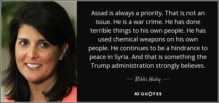 Assad is always a priority. That is not an issue. He is a war crime. He has done terrible things to his own people. He has used chemical weapons on his own people. He continues to be a hindrance to peace in Syria. And that is something the Trump administration strongly believes. - Nikki Haley
