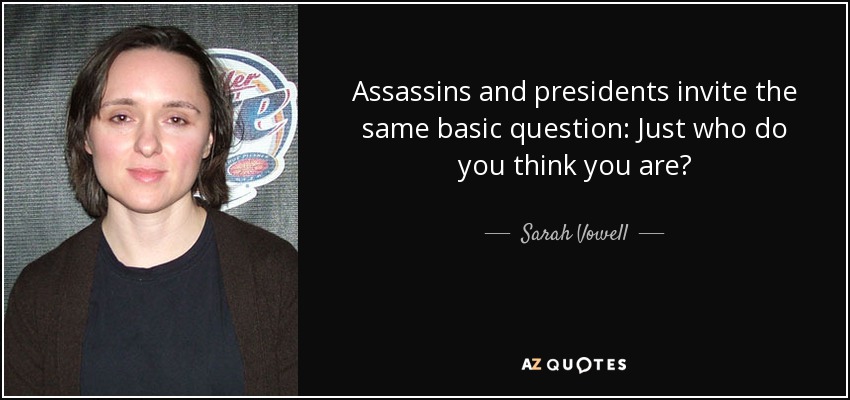 Assassins and presidents invite the same basic question: Just who do you think you are? - Sarah Vowell