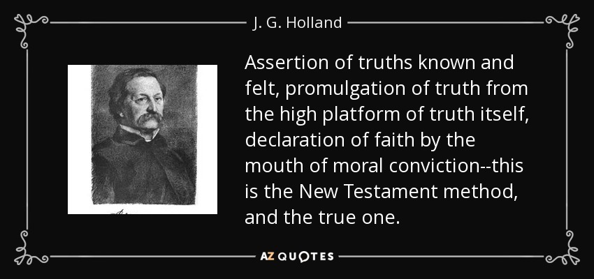 Assertion of truths known and felt, promulgation of truth from the high platform of truth itself, declaration of faith by the mouth of moral conviction--this is the New Testament method, and the true one. - J. G. Holland