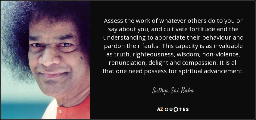 Assess the work of whatever others do to you or say about you, and cultivate fortitude and the understanding to appreciate their behaviour and pardon their faults. This capacity is as invaluable as truth, righteousness, wisdom, non-violence, renunciation, delight and compassion. It is all that one need possess for spiritual advancement. - Sathya Sai Baba