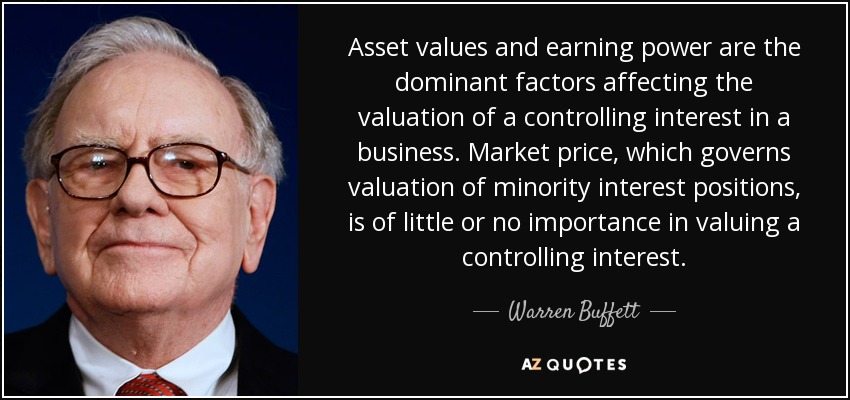 Asset values and earning power are the dominant factors affecting the valuation of a controlling interest in a business. Market price, which governs valuation of minority interest positions, is of little or no importance in valuing a controlling interest. - Warren Buffett