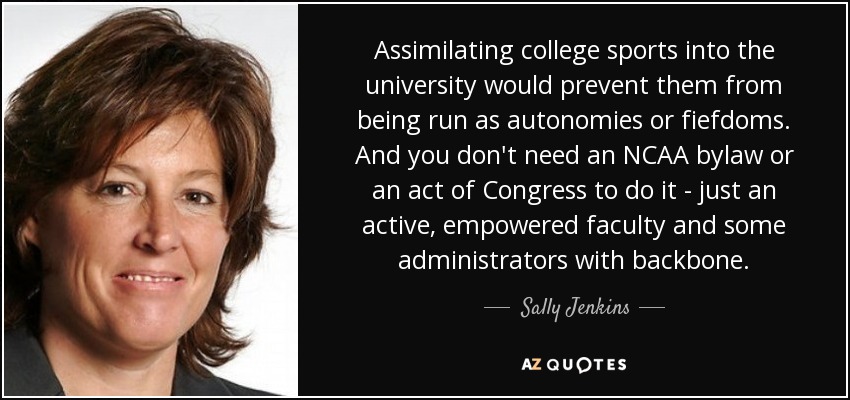 Assimilating college sports into the university would prevent them from being run as autonomies or fiefdoms. And you don't need an NCAA bylaw or an act of Congress to do it - just an active, empowered faculty and some administrators with backbone. - Sally Jenkins