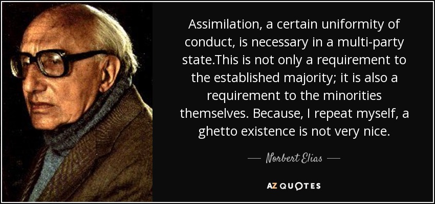 Assimilation, a certain uniformity of conduct, is necessary in a multi-party state.This is not only a requirement to the established majority; it is also a requirement to the minorities themselves. Because, I repeat myself, a ghetto existence is not very nice. - Norbert Elias