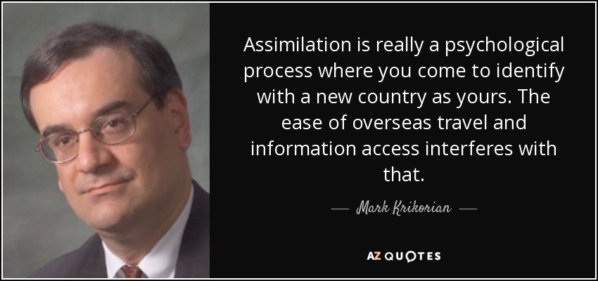Assimilation is really a psychological process where you come to identify with a new country as yours. The ease of overseas travel and information access interferes with that. - Mark Krikorian