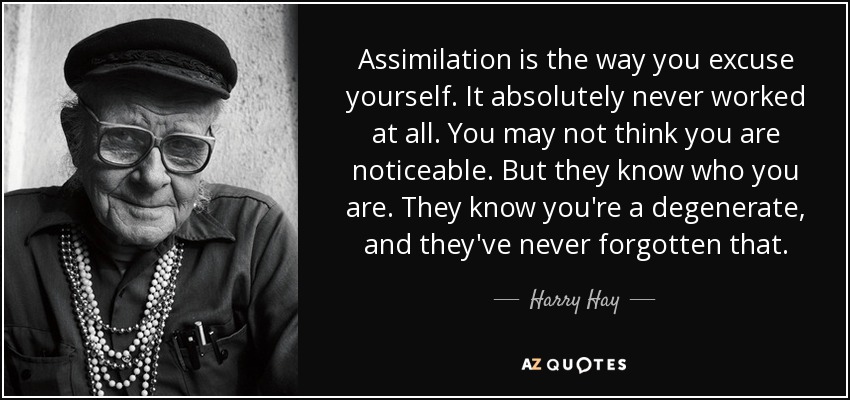 Assimilation is the way you excuse yourself. It absolutely never worked at all. You may not think you are noticeable. But they know who you are. They know you're a degenerate, and they've never forgotten that. - Harry Hay