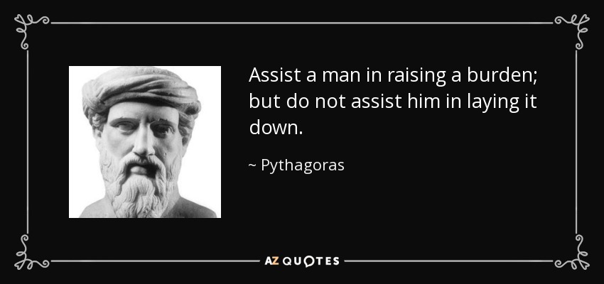 Assist a man in raising a burden; but do not assist him in laying it down. - Pythagoras