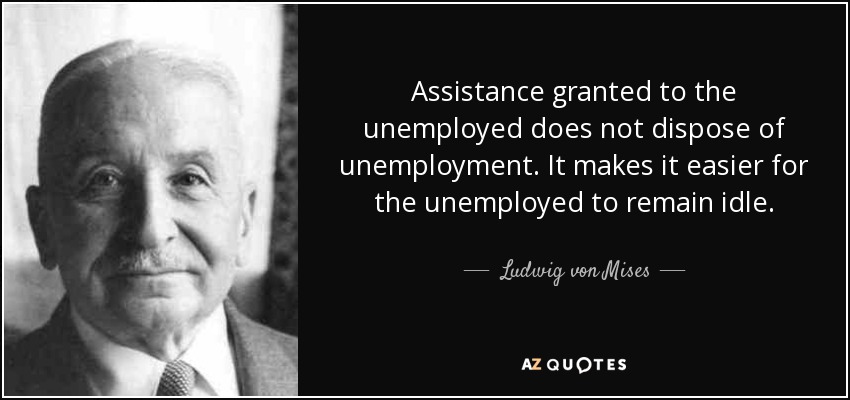 Assistance granted to the unemployed does not dispose of unemployment. It makes it easier for the unemployed to remain idle. - Ludwig von Mises