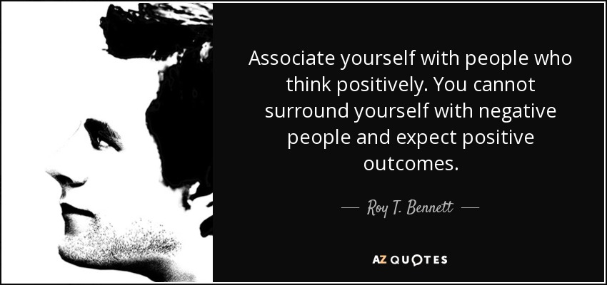 Associate yourself with people who think positively. You cannot surround yourself with negative people and expect positive outcomes. - Roy T. Bennett