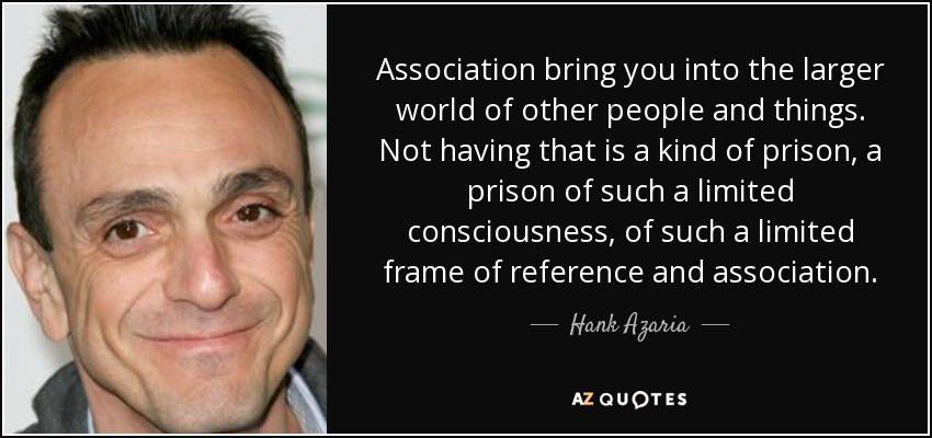 Association bring you into the larger world of other people and things. Not having that is a kind of prison, a prison of such a limited consciousness, of such a limited frame of reference and association. - Hank Azaria