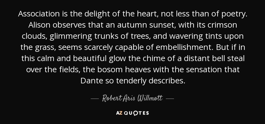 Association is the delight of the heart, not less than of poetry. Alison observes that an autumn sunset, with its crimson clouds, glimmering trunks of trees, and wavering tints upon the grass, seems scarcely capable of embellishment. But if in this calm and beautiful glow the chime of a distant bell steal over the fields, the bosom heaves with the sensation that Dante so tenderly describes. - Robert Aris Willmott