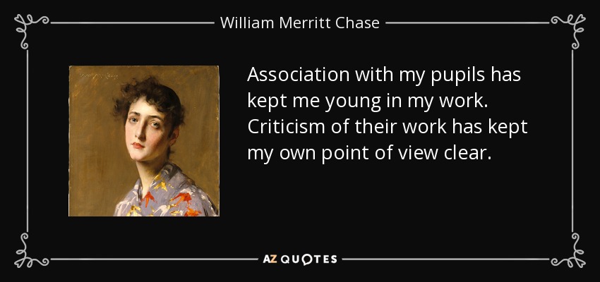 Association with my pupils has kept me young in my work. Criticism of their work has kept my own point of view clear. - William Merritt Chase