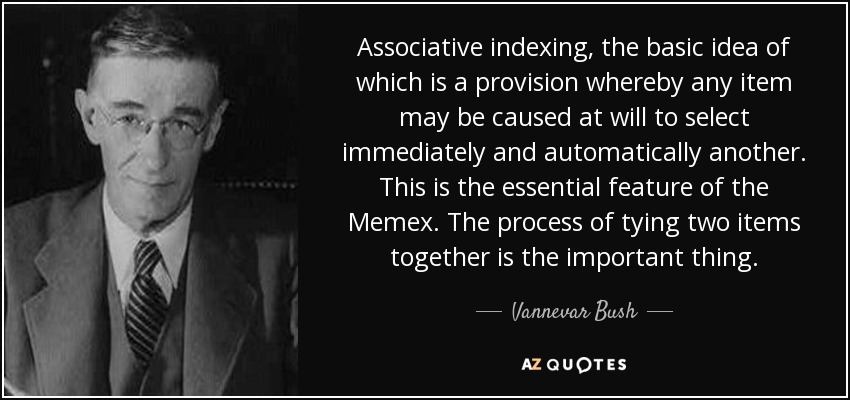 Associative indexing, the basic idea of which is a provision whereby any item may be caused at will to select immediately and automatically another. This is the essential feature of the Memex. The process of tying two items together is the important thing. - Vannevar Bush