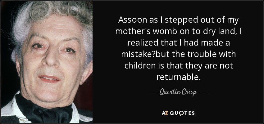 Assoon as I stepped out of my mother's womb on to dry land, I realized that I had made a mistake?but the trouble with children is that they are not returnable. - Quentin Crisp