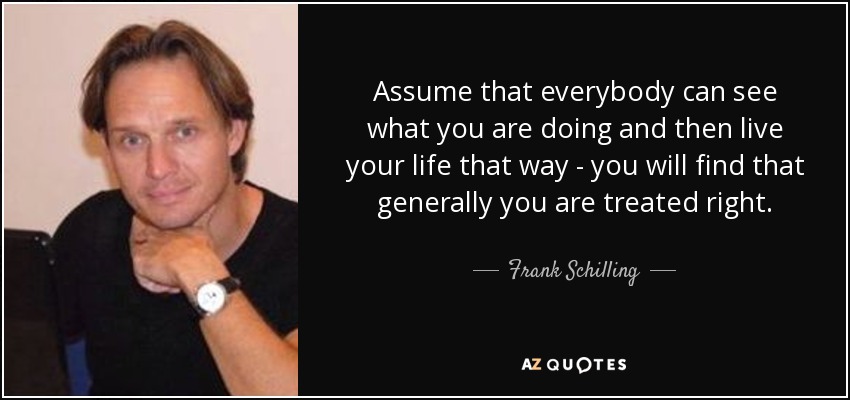Assume that everybody can see what you are doing and then live your life that way - you will find that generally you are treated right. - Frank Schilling
