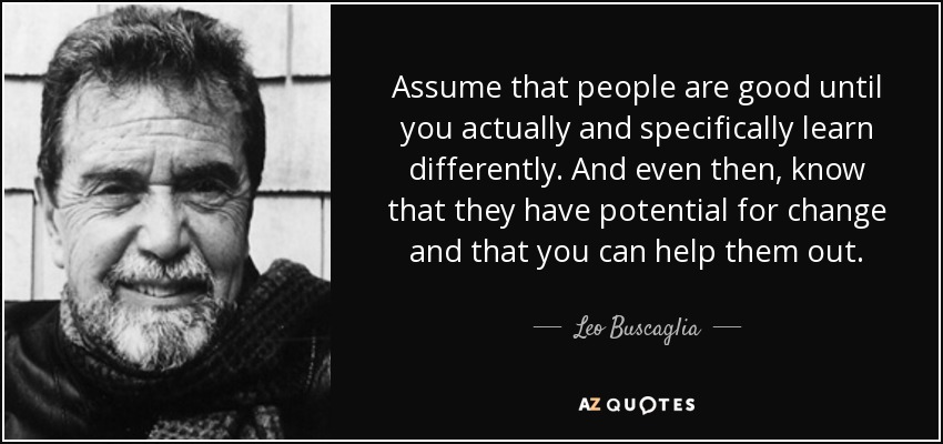 Assume that people are good until you actually and specifically learn differently. And even then, know that they have potential for change and that you can help them out. - Leo Buscaglia