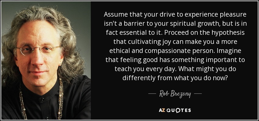 Assume that your drive to experience pleasure isn't a barrier to your spiritual growth, but is in fact essential to it. Proceed on the hypothesis that cultivating joy can make you a more ethical and compassionate person. Imagine that feeling good has something important to teach you every day. What might you do differently from what you do now? - Rob Brezsny
