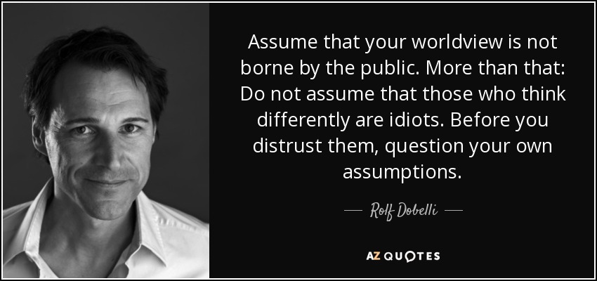 Assume that your worldview is not borne by the public. More than that: Do not assume that those who think differently are idiots. Before you distrust them, question your own assumptions. - Rolf Dobelli