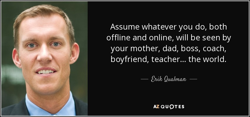 Assume whatever you do, both offline and online, will be seen by your mother, dad, boss, coach, boyfriend, teacher… the world. - Erik Qualman