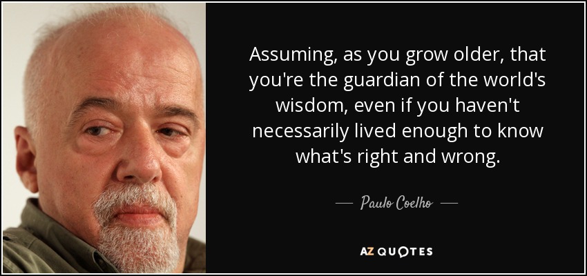 Assuming, as you grow older, that you're the guardian of the world's wisdom, even if you haven't necessarily lived enough to know what's right and wrong. - Paulo Coelho