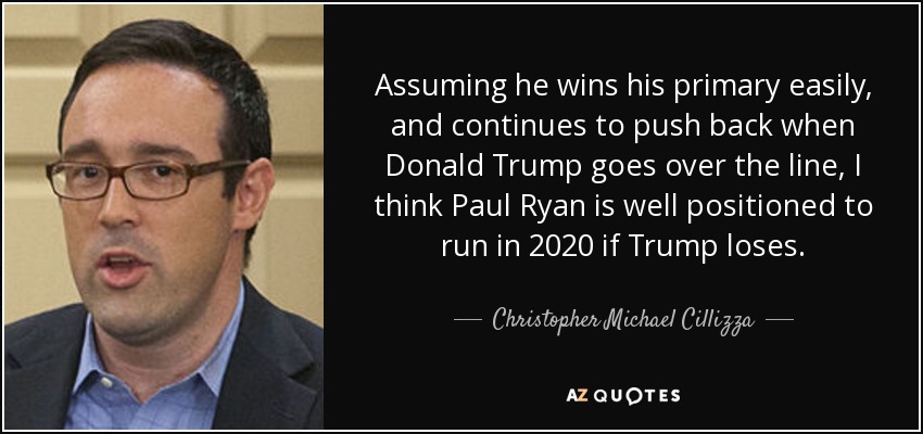 Assuming he wins his primary easily, and continues to push back when Donald Trump goes over the line, I think Paul Ryan is well positioned to run in 2020 if Trump loses. - Christopher Michael Cillizza