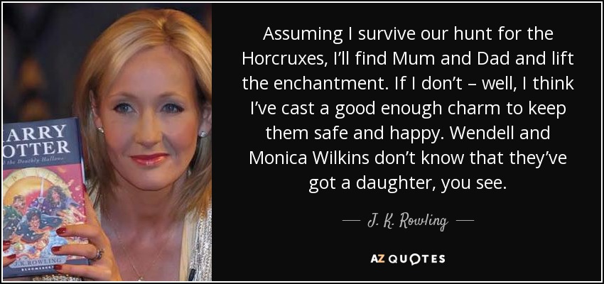 Assuming I survive our hunt for the Horcruxes, I’ll find Mum and Dad and lift the enchantment. If I don’t – well, I think I’ve cast a good enough charm to keep them safe and happy. Wendell and Monica Wilkins don’t know that they’ve got a daughter, you see. - J. K. Rowling