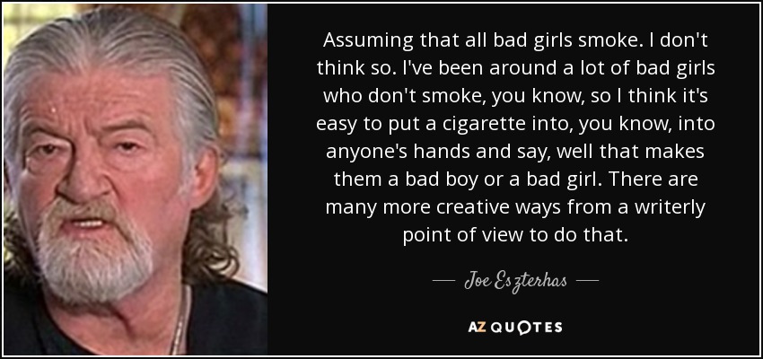 Assuming that all bad girls smoke. I don't think so. I've been around a lot of bad girls who don't smoke, you know, so I think it's easy to put a cigarette into, you know, into anyone's hands and say, well that makes them a bad boy or a bad girl. There are many more creative ways from a writerly point of view to do that. - Joe Eszterhas