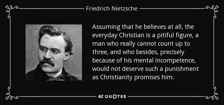 Assuming that he believes at all, the everyday Christian is a pitiful figure, a man who really cannot count up to three, and who besides, precisely because of his mental incompetence, would not deserve such a punishment as Christianity promises him. - Friedrich Nietzsche