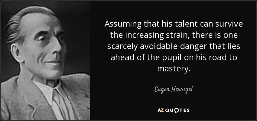 Assuming that his talent can survive the increasing strain, there is one scarcely avoidable danger that lies ahead of the pupil on his road to mastery. - Eugen Herrigel