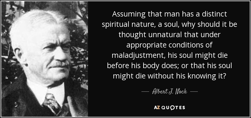 Assuming that man has a distinct spiritual nature, a soul, why should it be thought unnatural that under appropriate conditions of maladjustment, his soul might die before his body does; or that his soul might die without his knowing it? - Albert J. Nock