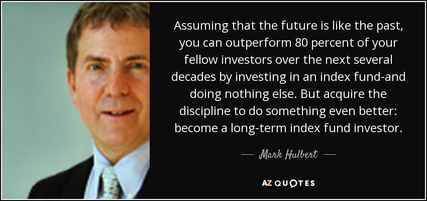 Assuming that the future is like the past, you can outperform 80 percent of your fellow investors over the next several decades by investing in an index fund-and doing nothing else. But acquire the discipline to do something even better: become a long-term index fund investor. - Mark Hulbert