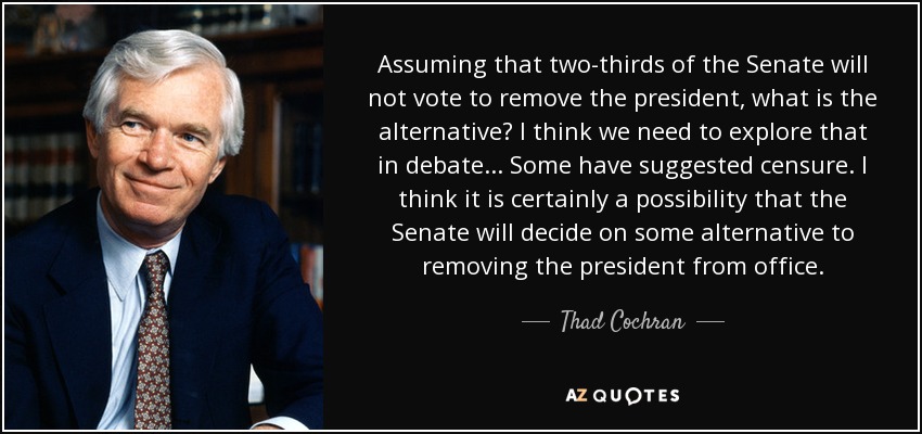 Assuming that two-thirds of the Senate will not vote to remove the president, what is the alternative? I think we need to explore that in debate... Some have suggested censure. I think it is certainly a possibility that the Senate will decide on some alternative to removing the president from office. - Thad Cochran