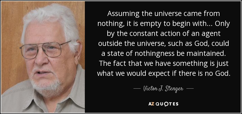 Assuming the universe came from nothing, it is empty to begin with... Only by the constant action of an agent outside the universe, such as God, could a state of nothingness be maintained. The fact that we have something is just what we would expect if there is no God. - Victor J. Stenger