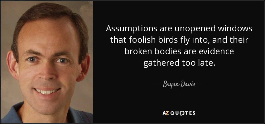 Assumptions are unopened windows that foolish birds fly into, and their broken bodies are evidence gathered too late. - Bryan Davis