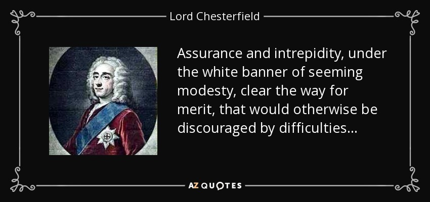Assurance and intrepidity, under the white banner of seeming modesty, clear the way for merit, that would otherwise be discouraged by difficulties... - Lord Chesterfield