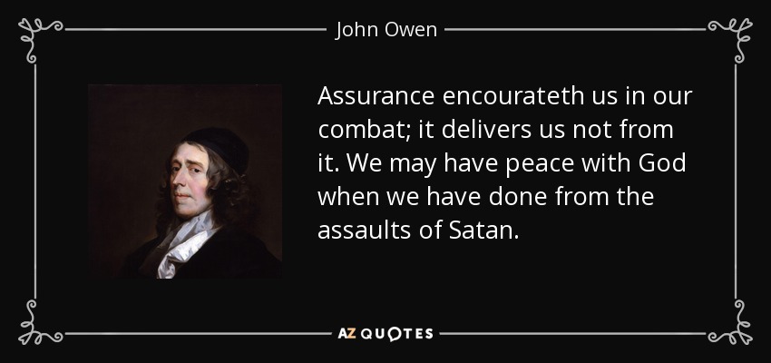 Assurance encourateth us in our combat; it delivers us not from it. We may have peace with God when we have done from the assaults of Satan. - John Owen