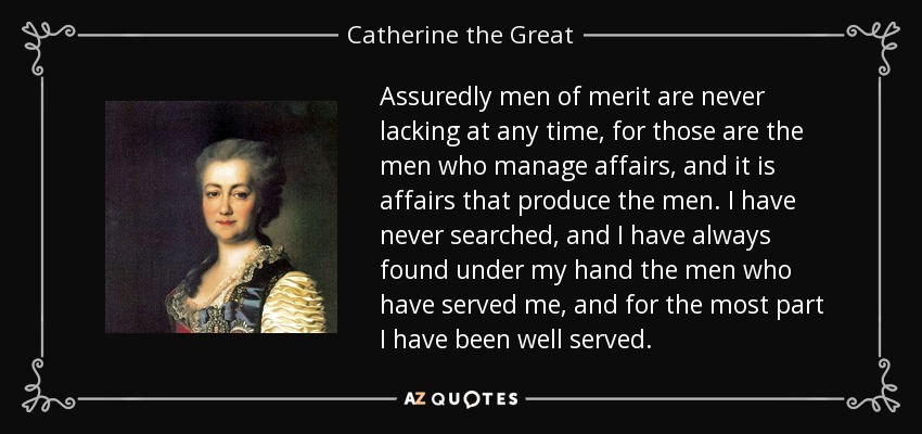 Assuredly men of merit are never lacking at any time, for those are the men who manage affairs, and it is affairs that produce the men. I have never searched, and I have always found under my hand the men who have served me, and for the most part I have been well served. - Catherine the Great