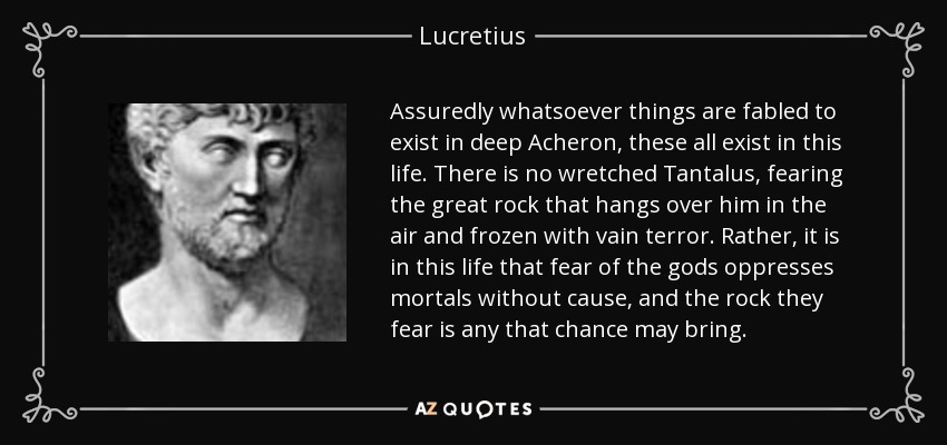 Assuredly whatsoever things are fabled to exist in deep Acheron, these all exist in this life. There is no wretched Tantalus, fearing the great rock that hangs over him in the air and frozen with vain terror. Rather, it is in this life that fear of the gods oppresses mortals without cause, and the rock they fear is any that chance may bring. - Lucretius