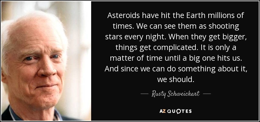 Asteroids have hit the Earth millions of times. We can see them as shooting stars every night. When they get bigger, things get complicated. It is only a matter of time until a big one hits us. And since we can do something about it, we should. - Rusty Schweickart