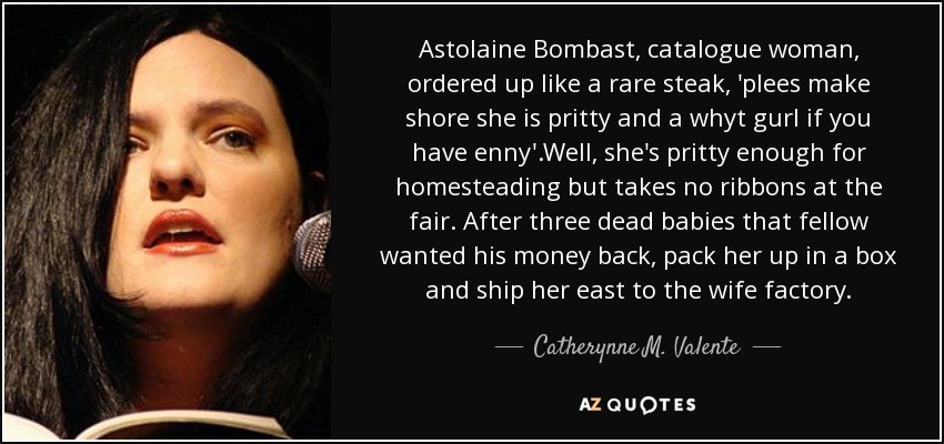 Astolaine Bombast, catalogue woman, ordered up like a rare steak, 'plees make shore she is pritty and a whyt gurl if you have enny'.Well, she's pritty enough for homesteading but takes no ribbons at the fair. After three dead babies that fellow wanted his money back, pack her up in a box and ship her east to the wife factory. - Catherynne M. Valente