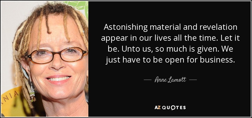 Astonishing material and revelation appear in our lives all the time. Let it be. Unto us, so much is given. We just have to be open for business. - Anne Lamott