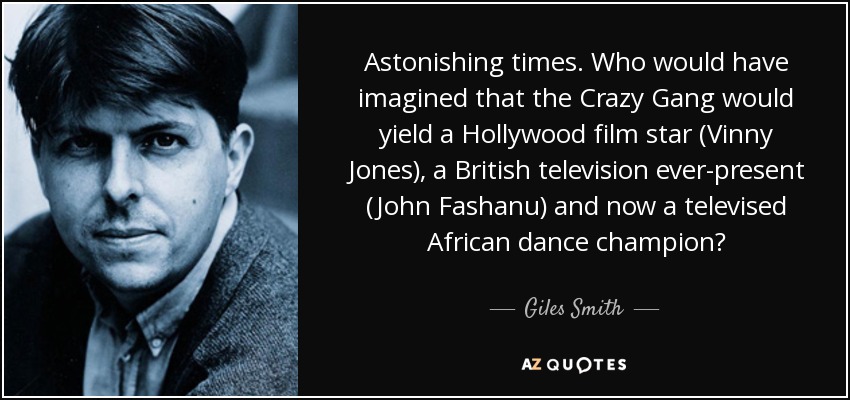 Astonishing times. Who would have imagined that the Crazy Gang would yield a Hollywood film star (Vinny Jones), a British television ever-present (John Fashanu) and now a televised African dance champion? - Giles Smith
