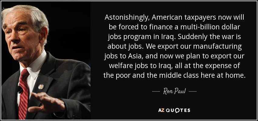 Astonishingly, American taxpayers now will be forced to finance a multi-billion dollar jobs program in Iraq. Suddenly the war is about jobs. We export our manufacturing jobs to Asia, and now we plan to export our welfare jobs to Iraq, all at the expense of the poor and the middle class here at home. - Ron Paul
