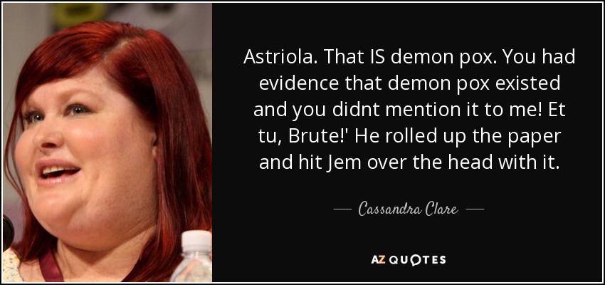 Astriola. That IS demon pox. You had evidence that demon pox existed and you didnt mention it to me! Et tu, Brute!' He rolled up the paper and hit Jem over the head with it. - Cassandra Clare