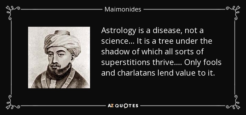 Astrology is a disease, not a science... It is a tree under the shadow of which all sorts of superstitions thrive. ... Only fools and charlatans lend value to it. - Maimonides