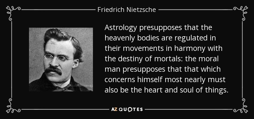 Astrology presupposes that the heavenly bodies are regulated in their movements in harmony with the destiny of mortals: the moral man presupposes that that which concerns himself most nearly must also be the heart and soul of things. - Friedrich Nietzsche