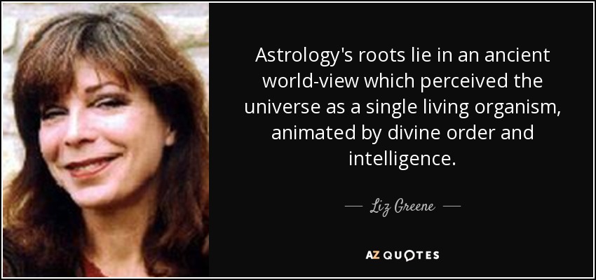 Astrology's roots lie in an ancient world-view which perceived the universe as a single living organism, animated by divine order and intelligence. - Liz Greene