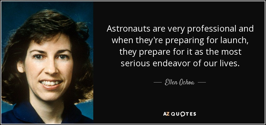 Astronauts are very professional and when they're preparing for launch, they prepare for it as the most serious endeavor of our lives. - Ellen Ochoa