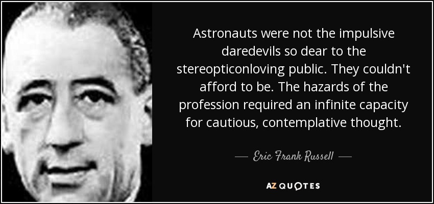 Astronauts were not the impulsive daredevils so dear to the stereopticonloving public. They couldn't afford to be. The hazards of the profession required an infinite capacity for cautious, contemplative thought. - Eric Frank Russell