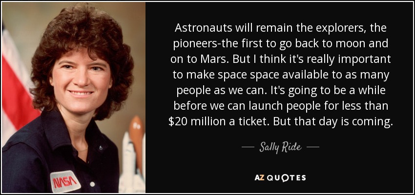 Astronauts will remain the explorers, the pioneers-the first to go back to moon and on to Mars. But I think it's really important to make space space available to as many people as we can. It's going to be a while before we can launch people for less than $20 million a ticket. But that day is coming. - Sally Ride