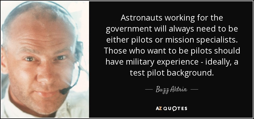 Astronauts working for the government will always need to be either pilots or mission specialists. Those who want to be pilots should have military experience - ideally, a test pilot background. - Buzz Aldrin